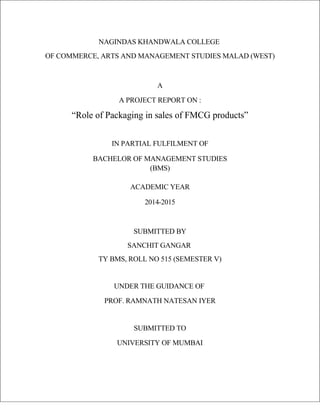 NAGINDAS KHANDWALA COLLEGE
OF COMMERCE, ARTS AND MANAGEMENT STUDIES MALAD (WEST)
A
A PROJECT REPORT ON :
“Role of Packaging in sales of FMCG products”
IN PARTIAL FULFILMENT OF
BACHELOR OF MANAGEMENT STUDIES
(BMS)
ACADEMIC YEAR
2014-2015
SUBMITTED BY
SANCHIT GANGAR
TY BMS, ROLL NO 515 (SEMESTER V)
UNDER THE GUIDANCE OF
PROF. RAMNATH NATESAN IYER
SUBMITTED TO
UNIVERSITY OF MUMBAI
 