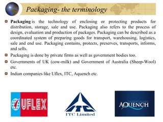 Packaging is  the  technology  of  enclosing  or  protecting  products  for 
distribution,  storage,  sale  and  use.  Pac...