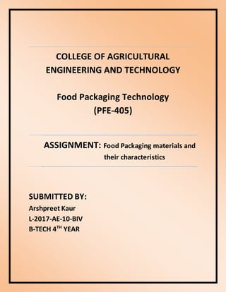COLLEGE OF AGRICULTURAL
ENGINEERING AND TECHNOLOGY
Food Packaging Technology
(PFE-405)
ASSIGNMENT: Food Packaging materials and
their characteristics
SUBMITTED BY:
Arshpreet Kaur
L-2017-AE-10-BIV
B-TECH 4TH
YEAR
 