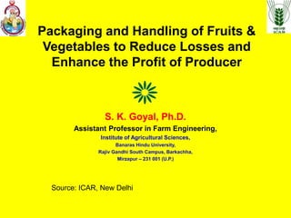 Packaging and Handling of Fruits &
Vegetables to Reduce Losses and
Enhance the Profit of Producer
S. K. Goyal, Ph.D.
Assistant Professor in Farm Engineering,
Institute of Agricultural Sciences,
Banaras Hindu University,
Rajiv Gandhi South Campus, Barkachha,
Mirzapur – 231 001 (U.P.)
Source: ICAR, New Delhi
 