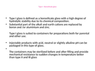 Type I - Borosilicate glass
• Type I glass is defined as a borosilicate glass with a high degree of
hydrolytic stability due to its chemical composition.
• Substantial part of the alkali and earth cations are replaced by
boron and /or aluminium and zinc.
Type I glass is suited to containers for preparations both for parental
and other use.
• Injectable products with acid, neutral or slightly alkaline pH can be
packaged in this type of glass.
•
The containers may be sterilized before and after filling and provide
mechanical resistance to sudden changes in temperature better
than type II and III glass
 