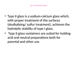 Type II Treated Na-lime glass
• Type II glass is a sodium-calcium glass which,
with proper treatment of the surfaces
(dealkalising/ sulfur treatment), achieves the
hydrolytic stability of type I glass.
• Type II glass containers are suited for holding
acid and neutral preparations both for
parental and other use.
 