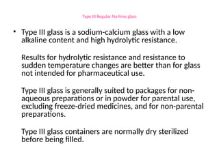 Type III Regular Na-lime glass
• Type III glass is a sodium-calcium glass with a low
alkaline content and high hydrolytic resistance.
Results for hydrolytic resistance and resistance to
sudden temperature changes are better than for glass
not intended for pharmaceutical use.
Type III glass is generally suited to packages for non-
aqueous preparations or in powder for parental use,
excluding freeze-dried medicines, and for non-parental
preparations.
Type III glass containers are normally dry sterilized
before being filled.
 