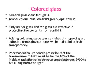 Colored glass
• General glass clear flint glass
• Amber colour, blue, emarald green, opal colour
• Only amber glass and red glass are effective in
protecting the contents from sunlight.
• Adding colouring oxide agents makes this type of glass
suited to protecting contents while maintaining high
transparency.
• Pharmaceutical standards prescribe that the
transmission of light must be below 10% of the
incident radiation of each wavelength between 2900 to
4500 angstroms of light.
 