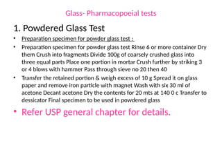 Glass- Pharmacopoeial tests
1. Powdered Glass Test
• Preparation specimen for powder glass test :
• Preparation specimen for powder glass test Rinse 6 or more container Dry
them Crush into fragments Divide 100g of coarsely crushed glass into
three equal parts Place one portion in mortar Crush further by striking 3
or 4 blows with hammer Pass through sieve no 20 then 40
• Transfer the retained portion & weigh excess of 10 g Spread it on glass
paper and remove iron particle with magnet Wash with six 30 ml of
acetone Decant acetone Dry the contents for 20 mts at 140 0 c Transfer to
dessicator Final specimen to be used in powdered glass
• Refer USP general chapter for details.
 