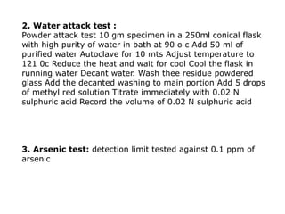 2. Water attack test :
Powder attack test 10 gm specimen in a 250ml conical flask
with high purity of water in bath at 90 o c Add 50 ml of
purified water Autoclave for 10 mts Adjust temperature to
121 0c Reduce the heat and wait for cool Cool the flask in
running water Decant water. Wash thee residue powdered
glass Add the decanted washing to main portion Add 5 drops
of methyl red solution Titrate immediately with 0.02 N
sulphuric acid Record the volume of 0.02 N sulphuric acid
3. Arsenic test: detection limit tested against 0.1 ppm of
arsenic
 