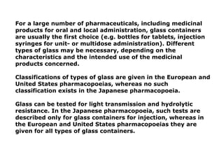 For a large number of pharmaceuticals, including medicinal
products for oral and local administration, glass containers
are usually the first choice (e.g. bottles for tablets, injection
syringes for unit- or multidose administration). Different
types of glass may be necessary, depending on the
characteristics and the intended use of the medicinal
products concerned.
Classifications of types of glass are given in the European and
United States pharmacopoeias, whereas no such
classification exists in the Japanese pharmacopoeia.
Glass can be tested for light transmission and hydrolytic
resistance. In the Japanese pharmacopoeia, such tests are
described only for glass containers for injection, whereas in
the European and United States pharmacopoeias they are
given for all types of glass containers.
 