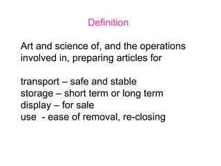 Definition
Art and science of, and the operations
involved in, preparing articles for
transport – safe and stable
storage – short term or long term
display – for sale
use - ease of removal, re-closing
 