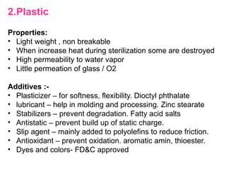 2.Plastic
Properties:
• Light weight , non breakable
• When increase heat during sterilization some are destroyed
• High permeability to water vapor
• Little permeation of glass / O2
Additives :-
• Plasticizer – for softness, flexibility. Dioctyl phthalate
• lubricant – help in molding and processing. Zinc stearate
• Stabilizers – prevent degradation. Fatty acid salts
• Antistatic – prevent build up of static charge.
• Slip agent – mainly added to polyolefins to reduce friction.
• Antioxidant – prevent oxidation. aromatic amin, thioester.
• Dyes and colors- FD&C approved
 