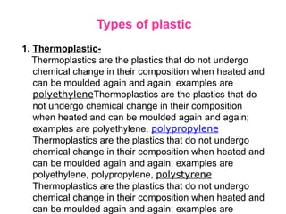 Types of plastic
1. Thermoplastic-
Thermoplastics are the plastics that do not undergo
chemical change in their composition when heated and
can be moulded again and again; examples are
polyethyleneThermoplastics are the plastics that do
not undergo chemical change in their composition
when heated and can be moulded again and again;
examples are polyethylene, polypropylene
Thermoplastics are the plastics that do not undergo
chemical change in their composition when heated and
can be moulded again and again; examples are
polyethylene, polypropylene, polystyrene
Thermoplastics are the plastics that do not undergo
chemical change in their composition when heated and
can be moulded again and again; examples are
 