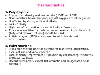 Thermoplastics
1. Polyethylene –
• 2 type. High density and low density (HDPE and LDPE).
• Good moisture barrier but poor against oxygen and other gasses.
• Unaffected by strong acids and alkalis.
• Lack of clarity.
• High rate of permeation of essential odors, flavors etc.
• This are susceptible to oxidation so some amount of antioxidant
(butylated hydroxy toluene) should be used.
• Antistatic agent (PEG) is also used to minimize air dust
accumulation.
2. Polypropylene –
• it has high melting point so suitable for high temp. sterilization.
• Excellent gas and vapour barrier.
• Lack of clarity, improvement is possible by constructing thinner wall
• Brittle at low temp.
• Doesn’t stress crack except hot aromatic and halogenated acids
softens it.
 