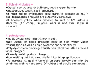 3. Polyvinyl cloride –
•Crystal clarity, greater stiffness, good oxygen barrier.
•Inexpensive, tough, easili processed.
•It must not be overheated bcoz starts to degrade at 280 F
and degradation products are extremely corrosive.
•It becomes yellow when exposed to heat or UV unless a
stabilizer (tin comp., sulphur, calcium and zinc salts) is
included.
4. polystyrene-
• rigid, crystal clear plastic, low in cost.
•Not useful for liquid products bcoz of high water vapor
transmission as well as high water vapor permeability.
•Polystyrene containers get easily scratched and often cracked
when dropped.
•It easily build up static charge.
•Low melting point so cant use for high temp application.
•To increase its quality general purpose polystyrene may be
combined with various conc. Of rubber and acrylic compound.
 