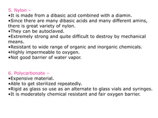 5. Nylon –
•It is made from a dibasic acid combined with a diamin.
•Since there are many dibasic acids and many different amins,
there is great variety of nylon.
•They can be autoclaved.
•Extremely strong and quite difficult to destroy by mechanical
means.
•Resistant to wide range of organic and inorganic chemicals.
•Highly impermeable to oxygen.
•Not good barrier of water vapor.
6. Polycarbonate –
•Expensive material.
•Able to get sterilized repeatedly.
•Rigid as glass so use as an alternate to glass vials and syringes.
•It is moderately chemical resistant and fair oxygen barrier.
 