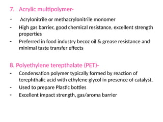 7. Acrylic multipolymer-
- Acrylonitrile or methacrylonitrile monomer
- High gas barrier, good chemical resistance, excellent strength
properties
- Preferred in food industry becoz oil & grease resistance and
minimal taste transfer effects
8. Polyethylene terepthalate (PET)-
- Condensation polymer typically formed by reaction of
terephthalic acid with ethylene glycol in presence of catalyst.
- Used to prepare Plastic bottles
- Excellent impact strength, gas/aroma barrier
 