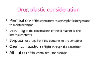 Drug plastic consideration
• Permeation-of the containers to atmospheric oxygen and
to moisture vapor
• Leaching of the constituents of the container to the
internal contents
• Sorption of drugs from the contents to the container
• Chemical reaction of light through the container
• Alteration of the container upon storage
 