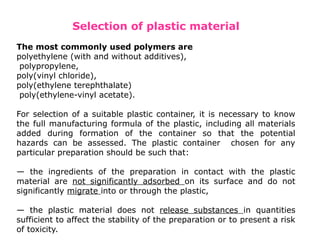 Selection of plastic material
The most commonly used polymers are
polyethylene (with and without additives),
polypropylene,
poly(vinyl chloride),
poly(ethylene terephthalate)
poly(ethylene-vinyl acetate).
For selection of a suitable plastic container, it is necessary to know
the full manufacturing formula of the plastic, including all materials
added during formation of the container so that the potential
hazards can be assessed. The plastic container chosen for any
particular preparation should be such that:
— the ingredients of the preparation in contact with the plastic
material are not significantly adsorbed on its surface and do not
significantly migrate into or through the plastic,
— the plastic material does not release substances in quantities
sufficient to affect the stability of the preparation or to present a risk
of toxicity.
 
