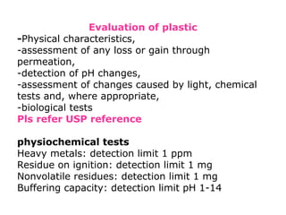 Evaluation of plastic
-Physical characteristics,
-assessment of any loss or gain through
permeation,
-detection of pH changes,
-assessment of changes caused by light, chemical
tests and, where appropriate,
-biological tests
Pls refer USP reference
physiochemical tests
Heavy metals: detection limit 1 ppm
Residue on ignition: detection limit 1 mg
Nonvolatile residues: detection limit 1 mg
Buffering capacity: detection limit pH 1-14
 