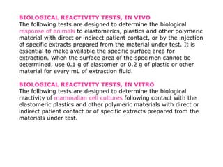 BIOLOGICAL REACTIVITY TESTS, IN VIVO
The following tests are designed to determine the biological
response of animals to elastomerics, plastics and other polymeric
material with direct or indirect patient contact, or by the injection
of specific extracts prepared from the material under test. It is
essential to make available the specific surface area for
extraction. When the surface area of the specimen cannot be
determined, use 0.1 g of elastomer or 0.2 g of plastic or other
material for every mL of extraction fluid.
BIOLOGICAL REACTIVITY TESTS, IN VITRO
The following tests are designed to determine the biological
reactivity of mammalian cell cultures following contact with the
elastomeric plastics and other polymeric materials with direct or
indirect patient contact or of specific extracts prepared from the
materials under test.
 