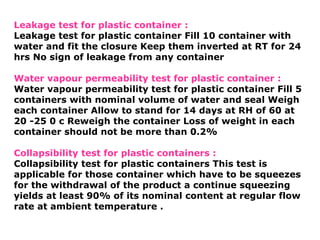 Leakage test for plastic container :
Leakage test for plastic container Fill 10 container with
water and fit the closure Keep them inverted at RT for 24
hrs No sign of leakage from any container
Water vapour permeability test for plastic container :
Water vapour permeability test for plastic container Fill 5
containers with nominal volume of water and seal Weigh
each container Allow to stand for 14 days at RH of 60 at
20 -25 0 c Reweigh the container Loss of weight in each
container should not be more than 0.2%
Collapsibility test for plastic containers :
Collapsibility test for plastic containers This test is
applicable for those container which have to be squeezes
for the withdrawal of the product a continue squeezing
yields at least 90% of its nominal content at regular flow
rate at ambient temperature .
 