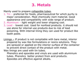 3. Metals
Mainly used to prepare collapsible tubes.
1. Tin – preferred for foods, pharmaceutical for which purity is
major consideration. Most chemically inert material. Good
appearance and compatibility with wide range of product.
2. Aluminum – light weight and lower shipping cost.
3. Lead – lowest cost. Used for nonfood products. it should not
use alone for internal use products due to risk of lead
poisoning. With internal lining they can used for product like
tooth paste.
Linings – If product is not compitable with bare metal, interior
prepared by wax like formulations or resins solutions. They
are sprayed or applied on the interior surface of the container
to prevent direct contact of the product with metal.
Wax linings are used with tin tubes.
Phenolics and epoxides and vinyls are used with aluminium
tubes. Phenolics better protect from acid products.
Epoxides are effective against alkalis.
 