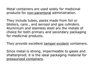 Metal containers are used solely for medicinal
products for non-parenteral administration.
They include tubes, packs made from foil or
blisters, cans , and aerosol and gas cylinders.
Aluminium and stainless steel are the metals of
choice for both primary and secondary packaging
for medicinal products.
They provide excellent tamper-evident containers.
Since metal is strong, impermeable to gases and
shatterproof, it is the ideal packaging material for
pressurized containers.
 