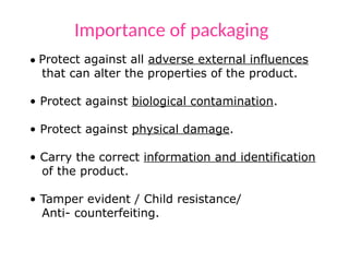 Importance of packaging
• Protect against all adverse external influences
that can alter the properties of the product.
• Protect against biological contamination.
• Protect against physical damage.
• Carry the correct information and identification
of the product.
• Tamper evident / Child resistance/
Anti- counterfeiting.
 