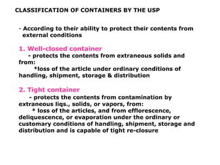 CLASSIFICATION OF CONTAINERS BY THE USP
- According to their ability to protect their contents from
external conditions
1. Well-closed container
- protects the contents from extraneous solids and
from:
*loss of the article under ordinary conditions of
handling, shipment, storage & distribution
2. Tight container
- protects the contents from contamination by
extraneous liqs., solids, or vapors, from:
* loss of the articles, and from efflorescence,
deliquescence, or evaporation under the ordinary or
customary conditions of handling, shipment, storage and
distribution and is capable of tight re-closure
 