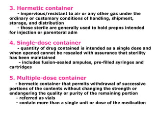 3. Hermetic container
- impervious/resistant to air or any other gas under the
ordinary or customary conditions of handling, shipment,
storage, and distribution
- those sterile are generally used to hold prepns intended
for injection or parenteral adm
4. Single-dose container
- quantity of drug contained is intended as a single dose and
when opened cannot be resealed with assurance that sterility
has been maintained
- includes fusion-sealed ampules, pre-filled syringes and
cartridges
5. Multiple-dose container
- hermetic container that permits withdrawal of successive
portions of the contents without changing the strength or
endangering the quality or purity of the remaining portion
- referred as vials
- contain more than a single unit or dose of the medication
 