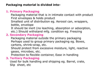 Packaging material is divided into-
1. Primary Packaging
Packaging material that is in intimate contact with product
First envelopes & holds product
Smallest unit of distribution eg. Aerosol can, wrappers,
bottle, envelope
It should be inert (no leaching, absorption or adsorption,
etc.) Should withstand mfg. condition eg. Freezing
2. Secondary Packaging
Packaging material outside the primary packaging
Perhaps used to group primary packaging eg. Boxes,
cartons, shrink-wrap, etc.
Should protect from excessive moisture, light, reactive
gases, microbes, etc.
Protection to flexible container, Ease in handling
3. Tertiary Packaging
Used for bulk handling and shipping eg. Barrel, crate,
Slip sheet, etc
 