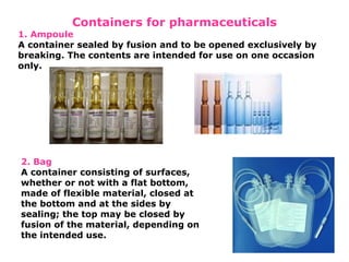 Containers for pharmaceuticals
1. Ampoule
A container sealed by fusion and to be opened exclusively by
breaking. The contents are intended for use on one occasion
only.
2. Bag
A container consisting of surfaces,
whether or not with a flat bottom,
made of flexible material, closed at
the bottom and at the sides by
sealing; the top may be closed by
fusion of the material, depending on
the intended use.
 