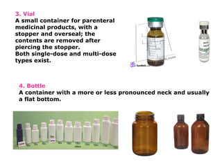 4. Bottle
A container with a more or less pronounced neck and usually
a flat bottom.
3. Vial
A small container for parenteral
medicinal products, with a
stopper and overseal; the
contents are removed after
piercing the stopper.
Both single-dose and multi-dose
types exist.
 