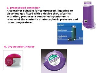 5. pressurized container
A container suitable for compressed, liquefied or
dissolved gas fitted with a device that, after its
actuation, produces a controlled spontaneous
release of the contents at atmospheric pressure and
room temperature.
6. Dry powder Inhaler
 
