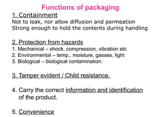 Functions of packaging
1. Containment
Not to leak, nor allow diffusion and permeation
Strong enough to hold the contents during handling
2. Protection from hazards
1. Mechanical – shock, compression, vibration etc
2. Environmental – temp., moisture, gasses, light
3. Biological – biological contamination.
3. Tamper evident / Child resistance.
4. Carry the correct information and identification
of the product.
5. Convenience
 