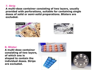 7. Strip
A multi-dose container consisting of two layers, usually
provided with perforations, suitable for containing single
doses of solid or semi-solid preparations. Blisters are
excluded.
8. Blister
A multi-dose container
consisting of two layers,
of which one is
shaped to contain the
individual doses. Strips
are excluded.
 