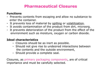 Pharmaceutical Closures
Functions
- Prevents contents from escaping and allow no substance to
enter the container.
- It prevents loss of material by spilling or volatilization.
- It avoids contamination of the product from dirt, microorg.
- It prevents deterioration of the product from the effect of the
environment such as moisture, oxygen or carbon dioxide.
Ideal characteristics
- Closures should be as inert as possible.
- Should not give rise to undesired interactions between
the contents and the outside environment,
- Should provide a complete seal.
Closures, as primary packaging components, are of critical
importance and must be carefully selected.
 
