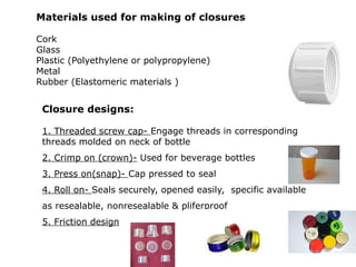 Closure designs:
1. Threaded screw cap- Engage threads in corresponding
threads molded on neck of bottle
2. Crimp on (crown)- Used for beverage bottles
3. Press on(snap)- Cap pressed to seal
4. Roll on- Seals securely, opened easily, specific available
as resealable, nonresealable & pliferproof
5. Friction design
Materials used for making of closures
Cork
Glass
Plastic (Polyethylene or polypropylene)
Metal
Rubber (Elastomeric materials )
 