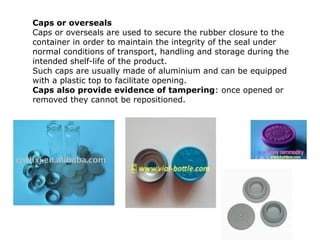 Caps or overseals
Caps or overseals are used to secure the rubber closure to the
container in order to maintain the integrity of the seal under
normal conditions of transport, handling and storage during the
intended shelf-life of the product.
Such caps are usually made of aluminium and can be equipped
with a plastic top to facilitate opening.
Caps also provide evidence of tampering: once opened or
removed they cannot be repositioned.
 