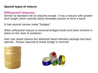 Special types of closure
Pilferproof closures.
Similar to standard roll on closures except it has a closure with greater
skirt length which extends below threaded portion to form a bank.
It has several narrow metal “bridges”
When pilferproof closure is removed bridges break and bank remains in
place on the neck of container
User can reseal closure but detached band indicates package has been
opened , Torque required to break bridge is nominal.
 