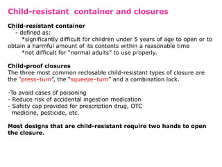 Child-resistant container and closures
Child-resistant container
- defined as:
*significantly difficult for children under 5 years of age to open or to
obtain a harmful amount of its contents within a reasonable time
*not difficult for “normal adults” to use properly.
Child-proof closures
The three most common reclosable child-resistant types of closure are
the “press–turn”, the “squeeze–turn” and a combination lock.
-To avoid cases of poisoning
- Reduce risk of accidental ingestion medication
- Safety cap provided for prescription drug, OTC
medicine, pesticide, etc.
Most designs that are child-resistant require two hands to open
the closure.
 