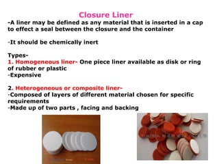 Closure Liner
-A liner may be defined as any material that is inserted in a cap
to effect a seal between the closure and the container
-It should be chemically inert
Types-
1. Homogeneous liner- One piece liner available as disk or ring
of rubber or plastic
-Expensive
2. Heterogeneous or composite liner-
-Composed of layers of different material chosen for specific
requirements
-Made up of two parts , facing and backing
 