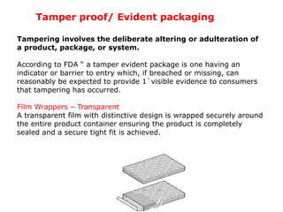 Tampering involves the deliberate altering or adulteration of
a product, package, or system.
According to FDA “ a tamper evident package is one having an
indicator or barrier to entry which, if breached or missing, can
reasonably be expected to provide 1`visible evidence to consumers
that tampering has occurred.
Film Wrappers – Transparent
A transparent film with distinctive design is wrapped securely around
the entire product container ensuring the product is completely
sealed and a secure tight fit is achieved.
Tamper proof/ Evident packaging
 