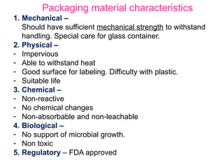 Packaging material characteristics
1. Mechanical –
Should have sufficient mechanical strength to withstand
handling. Special care for glass container.
2. Physical –
- Impervious
- Able to withstand heat
- Good surface for labeling. Difficulty with plastic.
- Suitable life
3. Chemical –
- Non-reactive
- No chemical changes
- Non-absorbable and non-leachable
4. Biological –
- No support of microbial growth.
- Non toxic
5. Regulatory – FDA approved
 