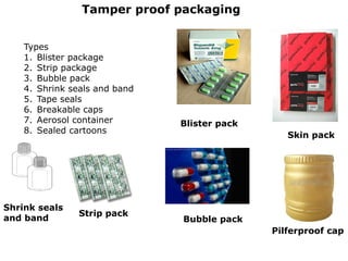 Tamper proof packaging
Types
1. Blister package
2. Strip package
3. Bubble pack
4. Shrink seals and band
5. Tape seals
6. Breakable caps
7. Aerosol container
8. Sealed cartoons
Blister pack
Strip pack
Bubble pack
Pilferproof cap
Skin pack
Shrink seals
and band
 