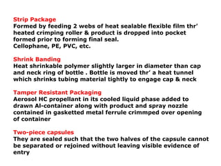 Strip Package
Formed by feeding 2 webs of heat sealable flexible film thr’
heated crimping roller & product is dropped into pocket
formed prior to forming final seal.
Cellophane, PE, PVC, etc.
Shrink Banding
Heat shrinkable polymer slightly larger in diameter than cap
and neck ring of bottle . Bottle is moved thr’ a heat tunnel
which shrinks tubing material tightly to engage cap & neck
Tamper Resistant Packaging
Aerosol HC propellant in its cooled liquid phase added to
drawn Al-container along with product and spray nozzle
contained in gasketted metal ferrule crimmped over opening
of container
Two-piece capsules
They are sealed such that the two halves of the capsule cannot
be separated or rejoined without leaving visible evidence of
entry
 