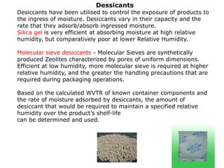 Dessicants
Desiccants have been utilised to control the exposure of products to
the ingress of moisture. Desiccants vary in their capacity and the
rate that they adsorb/absorb ingressed moisture.
Silica gel is very efficient at absorbing moisture at high relative
humidity, but comparatively poor at lower Relative Humidity.
Molecular sieve desiccants - Molecular Sieves are synthetically
produced Zeolites characterized by pores of uniform dimensions.
Efficient at low humidity, more molecular sieve is required at higher
relative humidity, and the greater the handling precautions that are
required during packaging operations.
Based on the calculated WVTR of known container components and
the rate of moisture adsorbed by desiccants, the amount of
desiccant that would be required to maintain a specified relative
humidity over the product’s shelf-life
can be determined and used.
 