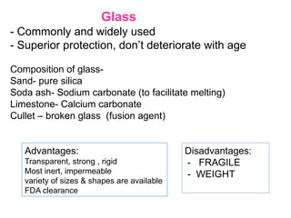 - Commonly and widely used
- Superior protection, don’t deteriorate with age
Composition of glass-
Sand- pure silica
Soda ash- Sodium carbonate (to facilitate melting)
Limestone- Calcium carbonate
Cullet – broken glass (fusion agent)
Disadvantages:
- FRAGILE
- WEIGHT
Glass
Advantages:
Transparent, strong , rigid
Most inert, impermeable
variety of sizes & shapes are available
FDA clearance
 