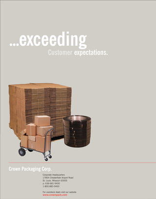 Packagingideasthat work for you.
Corporate Headquarters
17854 Chesterfield Airport Road
St. Louis, Missouri 63005
p: 636-681-9400
1-800-883-9400
For overstock deals visit our website
www.crownpack.com
Crown Packaging Corp.
...exceedingCustomer expectations.
Askaboutour
greeninitiatives.
 
