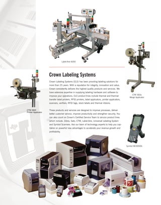 Crown Labeling Systems
Crown Labeling Systems (CLS) has been providing labeling solutions for
more than 25 years. With a reputation for integrity, innovation and value,
Crown consistently delivers the highest quality products and services. We
have extensive expertise in supplying labeling hardware and software to
improve your operations. CLS product lines include thermal and thermal
transfer label printers, RFID printers, label applicators, printer applicators,
scanners, verifiers, RFID tags, stock labels and thermal ribbons.
These products and services are designed to improve processes, deliver
better customer service, improve productivity and strengthen security. You
can also count on Crown’s Certified Service Team to service product lines
which include: Zebra, Sato, CTM, Label-Aire, Universal Labeling System
and Symbol Scanners. Ask our team of technology experts to help you cap-
italize on powerful new advantages to accelerate your revenue growth and
profitability.
Label-Aire 6000
Symbol MC9000G
CTM 3600
Printer Applicator
CTM 360a
Merge Applicator
 