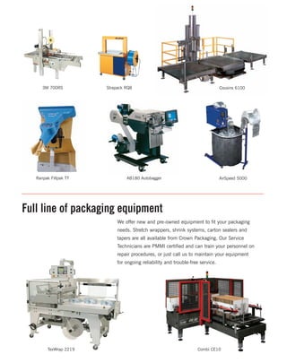 A packaging
system
that works
for you.
Crown Packaging developed PICS, a proprietary system to assist
our customers in creating a complete packaging product mix. We
work with you to organize all packaging and specialty supplies in
order to ensure both time and cost savings.
The Right Products. The Right Systems. The Right Idea.
3M 700RS Strapack RQ8 Cousins 6100
Ranpak Fillpak TT AB180 Autobagger AirSpeed 5000
TexWrap 2219 Combi CE10
We offer new and pre-owned equipment to fit your packaging
needs. Stretch wrappers, shrink systems, carton sealers and
tapers are all available from Crown Packaging. Our Service
Technicians are PMMI certified and can train your personnel on
repair procedures, or just call us to maintain your equipment
for ongoing reliability and trouble-free service.
Full line of packaging equipment
 