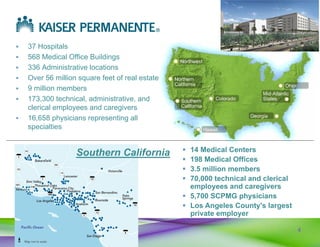 4
 37 Hospitals
 568 Medical Office Buildings
 336 Administrative locations
 Over 56 million square feet of real estate
 9 million members
 173,300 technical, administrative, and
clerical employees and caregivers
 16,658 physicians representing all
specialties
 14 Medical Centers
 198 Medical Offices
 3.5 million members
 70,000 technical and clerical
employees and caregivers
 5,700 SCPMG physicians
 Los Angeles County's largest
private employer
Southern California
 